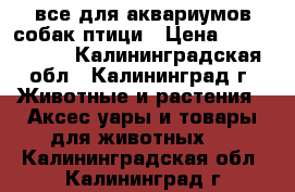 все для аквариумов,собак,птици › Цена ­ 1 002 500 - Калининградская обл., Калининград г. Животные и растения » Аксесcуары и товары для животных   . Калининградская обл.,Калининград г.